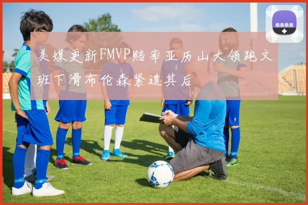美媒更新FMVP赔率亚历山大领跑文班下滑布伦森紧追其后