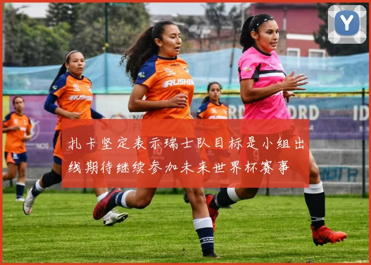 扎卡坚定表示瑞士队目标是小组出线期待继续参加未来世界杯赛事