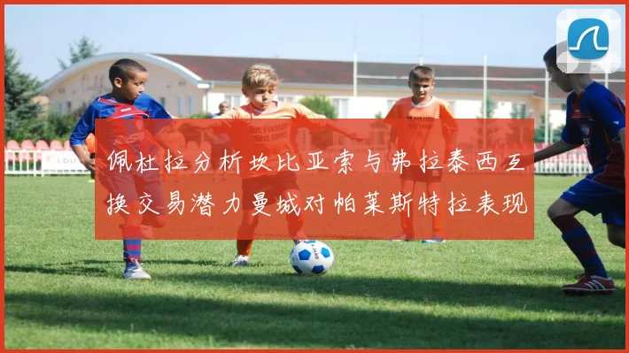 佩杜拉分析坎比亚索与弗拉泰西互换交易潜力曼城对帕莱斯特拉表现出兴趣