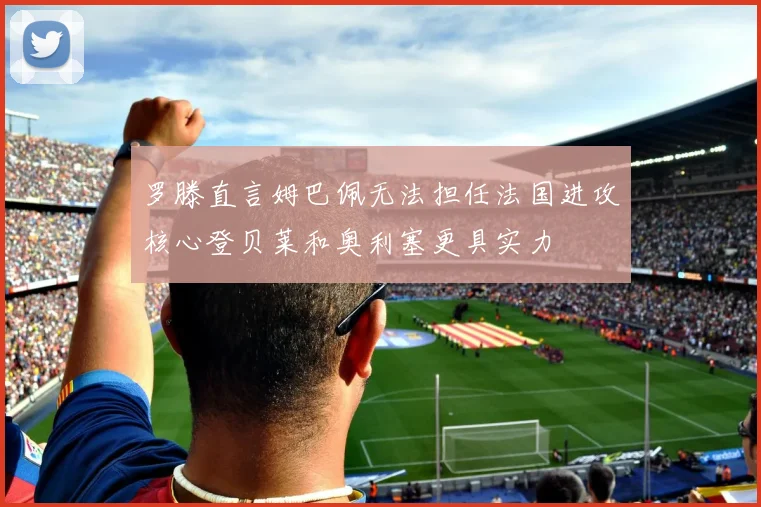 罗滕直言姆巴佩无法担任法国进攻核心登贝莱和奥利塞更具实力