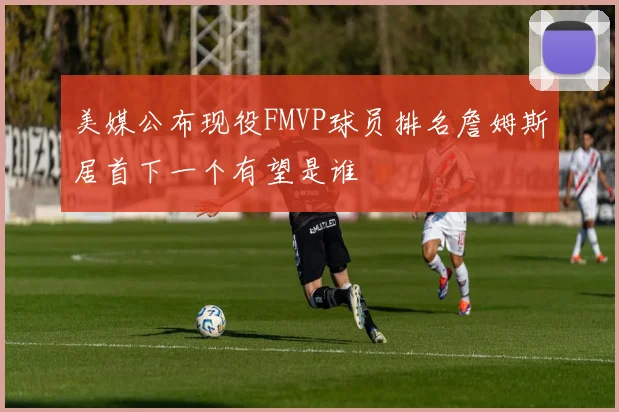 美媒公布现役FMVP球员排名詹姆斯居首下一个有望是谁