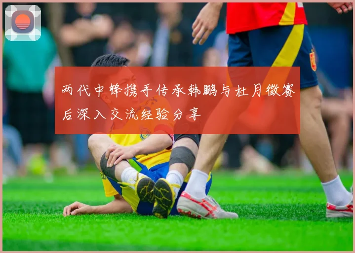 两代中锋携手传承韩鹏与杜月徵赛后深入交流经验分享