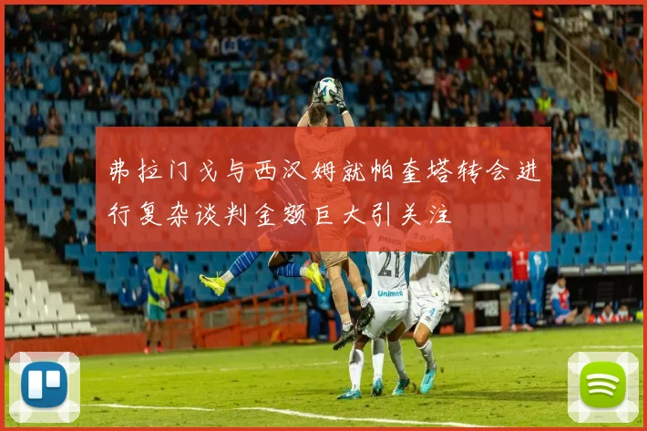 弗拉门戈与西汉姆就帕奎塔转会进行复杂谈判金额巨大引关注