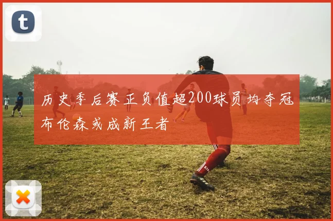 历史季后赛正负值超200球员均夺冠布伦森或成新王者