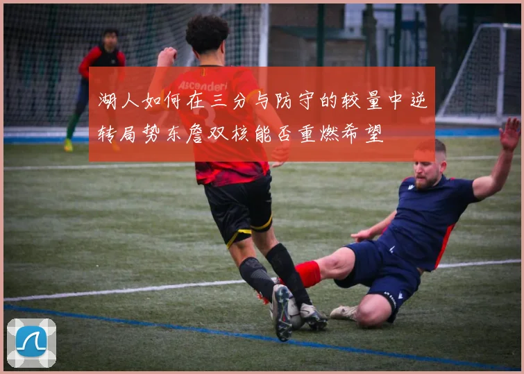 湖人如何在三分与防守的较量中逆转局势东詹双核能否重燃希望