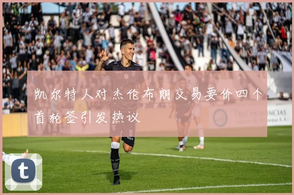 凯尔特人对杰伦布朗交易要价四个首轮签引发热议