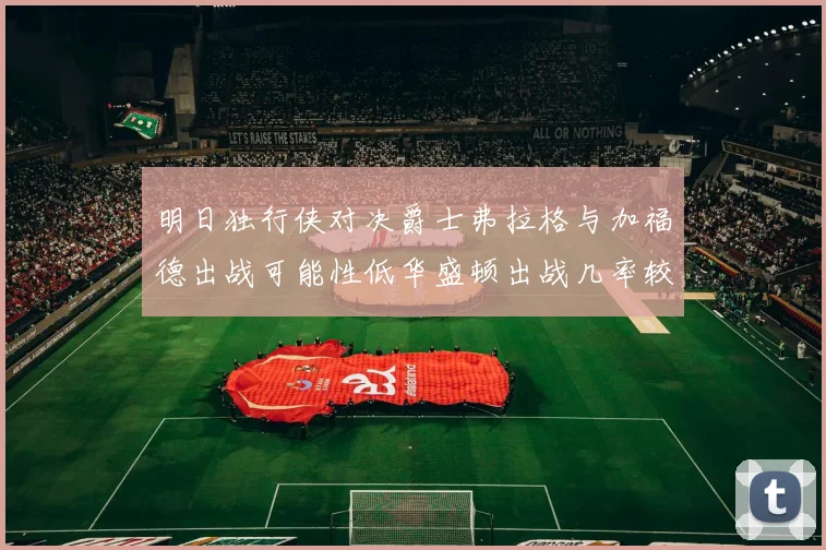 明日独行侠对决爵士弗拉格与加福德出战可能性低华盛顿出战几率较高
