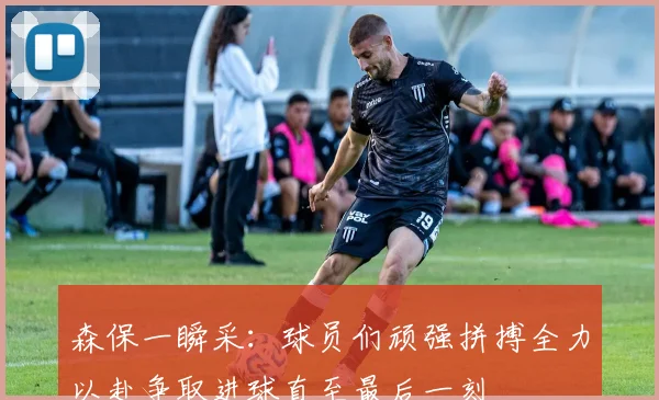 森保一瞬采：球员们顽强拼搏全力以赴争取进球直至最后一刻