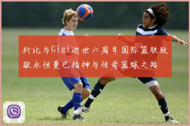科比与Gigi逝世六周年国际篮联致敬永恒曼巴精神与传奇篮球之路