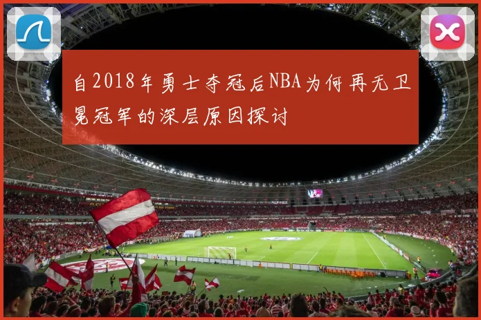 自2018年勇士夺冠后NBA为何再无卫冕冠军的深层原因探讨