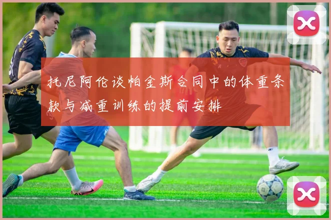 托尼阿伦谈帕金斯合同中的体重条款与减重训练的提前安排