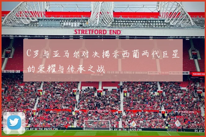C罗与亚马尔对决揭示西葡两代巨星的荣耀与传承之战