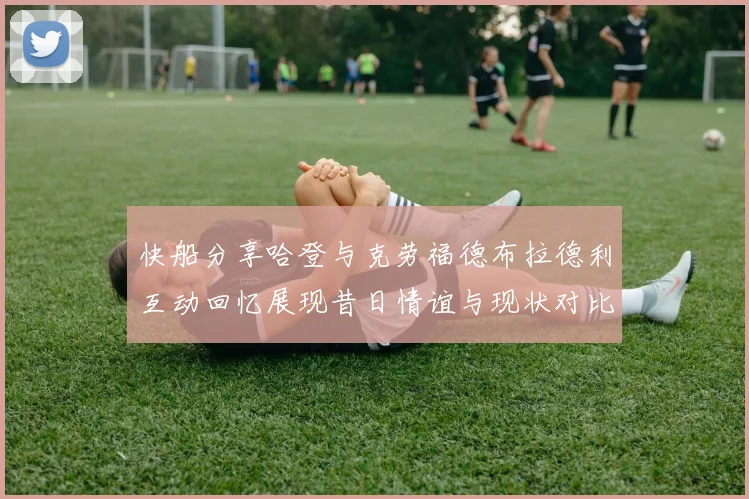 快船分享哈登与克劳福德布拉德利互动回忆展现昔日情谊与现状对比