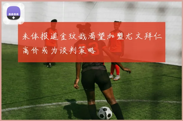 米体报道金玟哉渴望加盟尤文拜仁高价或为谈判策略
