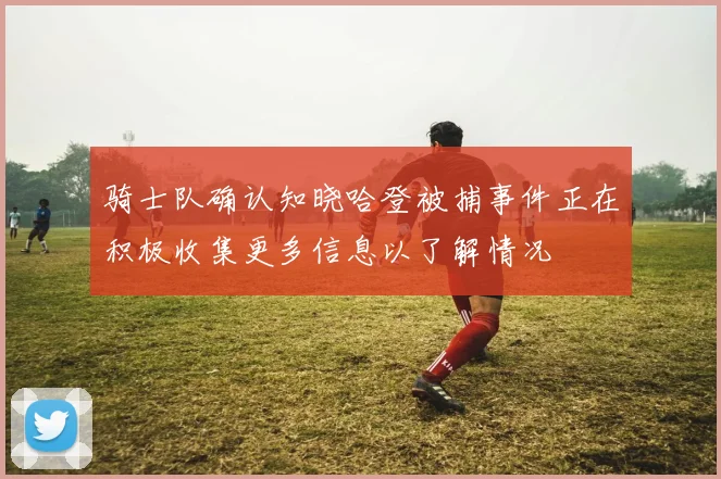 骑士队确认知晓哈登被捕事件正在积极收集更多信息以了解情况