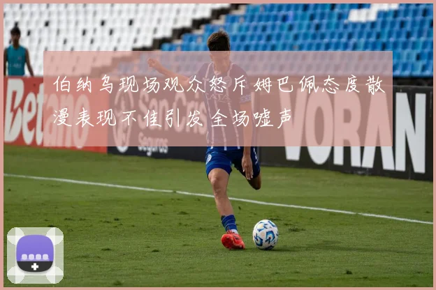 伯纳乌现场观众怒斥姆巴佩态度散漫表现不佳引发全场嘘声