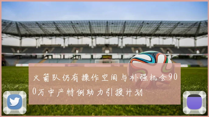 火箭队仍有操作空间与补强机会900万中产特例助力引援计划