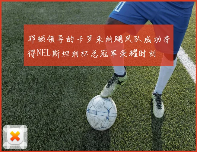 邓顿领导的卡罗来纳飓风队成功夺得NHL斯坦利杯总冠军荣耀时刻