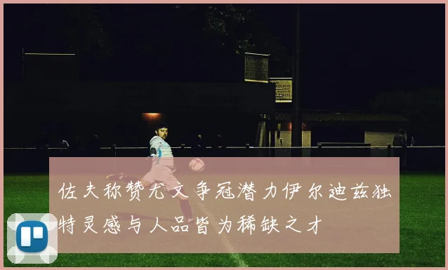 佐夫称赞尤文争冠潜力伊尔迪兹独特灵感与人品皆为稀缺之才